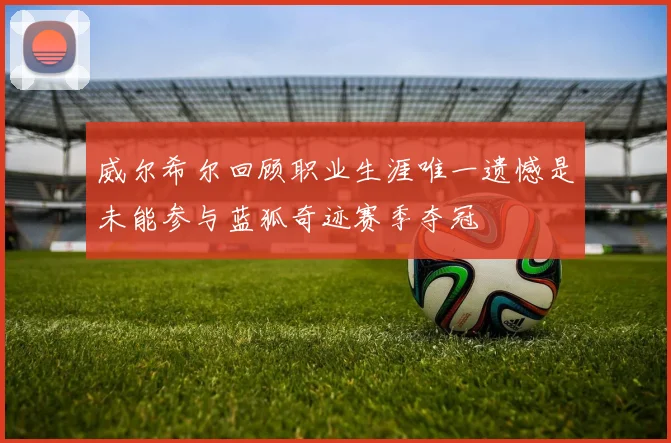 威尔希尔回顾职业生涯唯一遗憾是未能参与蓝狐奇迹赛季夺冠