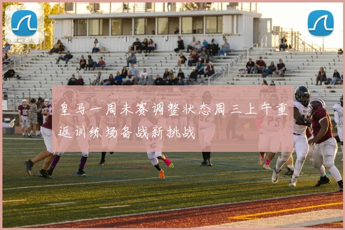 皇马一周未赛调整状态周三上午重返训练场备战新挑战