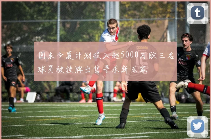 国米今夏计划投入超5000万欧三名球员被挂牌出售寻求新东家