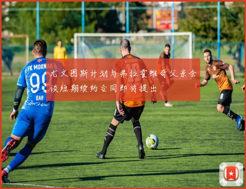 尤文图斯计划与弗拉霍维奇父亲会谈短期续约合同即将提出