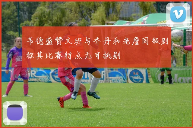韦德盛赞文班与乔丹和老詹同级别称其比赛特点无可挑剔