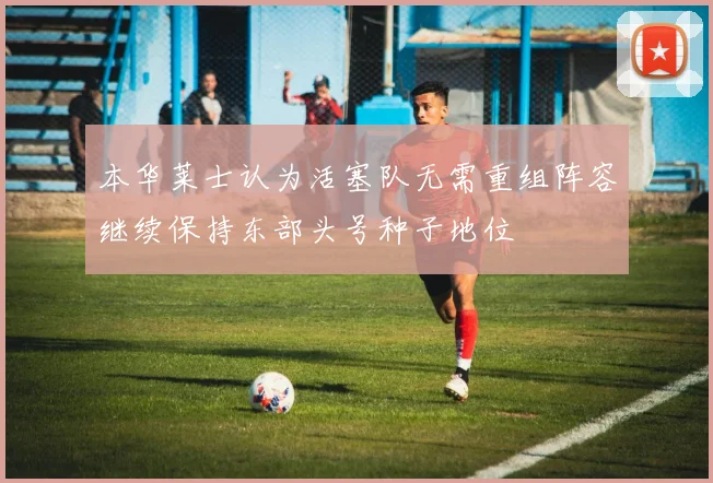 本华莱士认为活塞队无需重组阵容继续保持东部头号种子地位