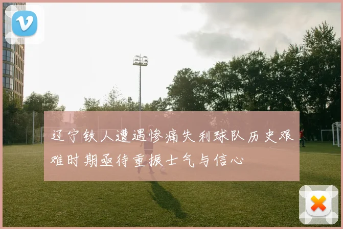 辽宁铁人遭遇惨痛失利球队历史艰难时期亟待重振士气与信心