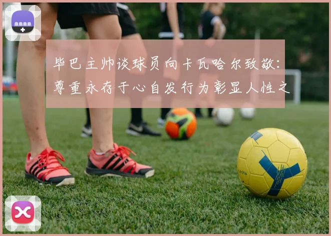 毕巴主帅谈球员向卡瓦哈尔致敬：尊重永存于心自发行为彰显人性之美