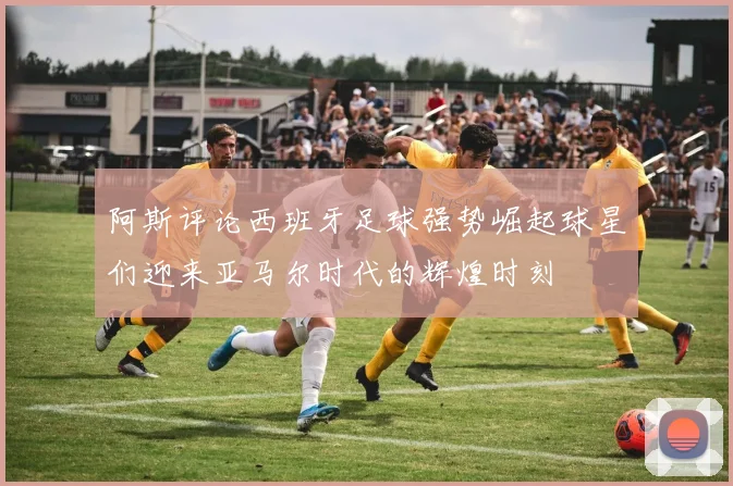 阿斯评论西班牙足球强势崛起球星们迎来亚马尔时代的辉煌时刻