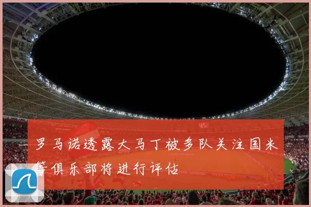 罗马诺透露大马丁被多队关注国米等俱乐部将进行评估