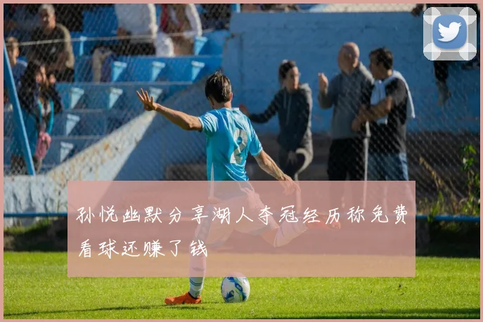 孙悦幽默分享湖人夺冠经历称免费看球还赚了钱
