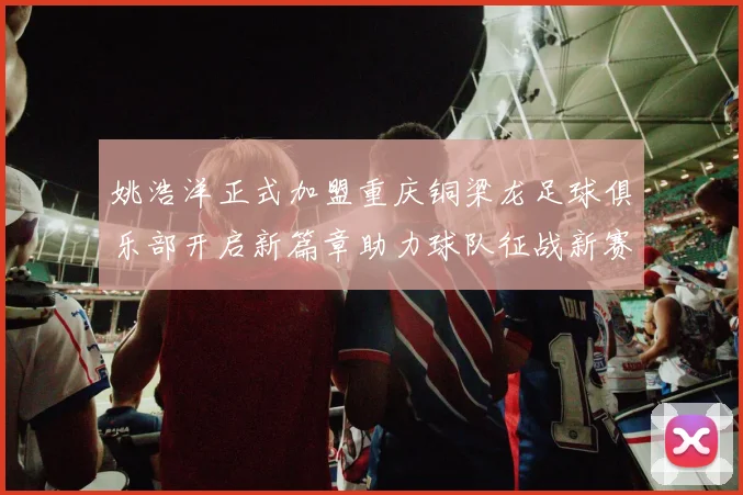 姚浩洋正式加盟重庆铜梁龙足球俱乐部开启新篇章助力球队征战新赛季