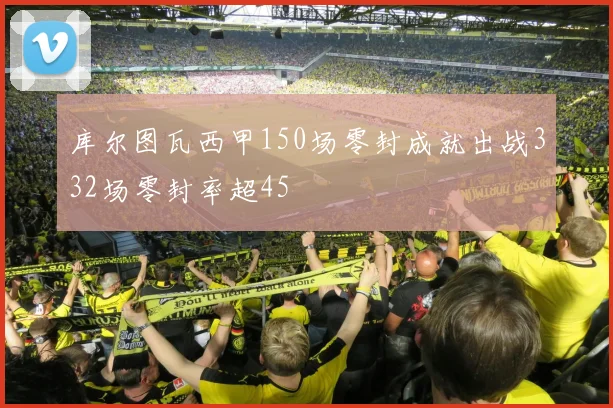 库尔图瓦西甲150场零封成就出战332场零封率超45