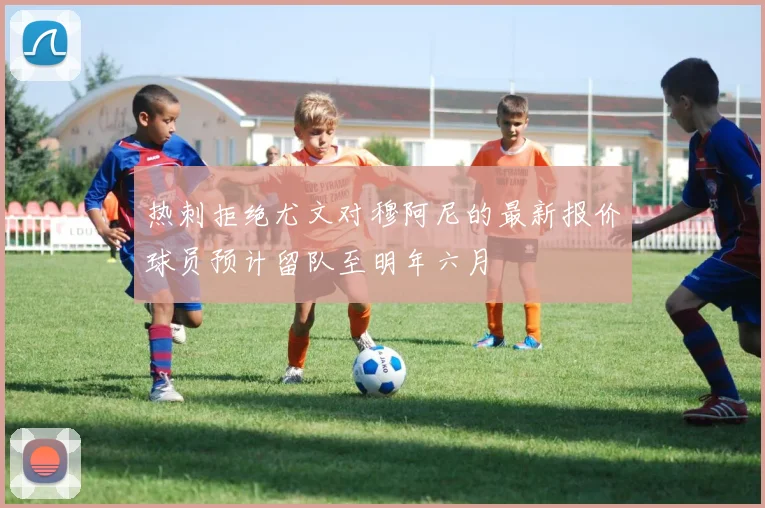 热刺拒绝尤文对穆阿尼的最新报价球员预计留队至明年六月