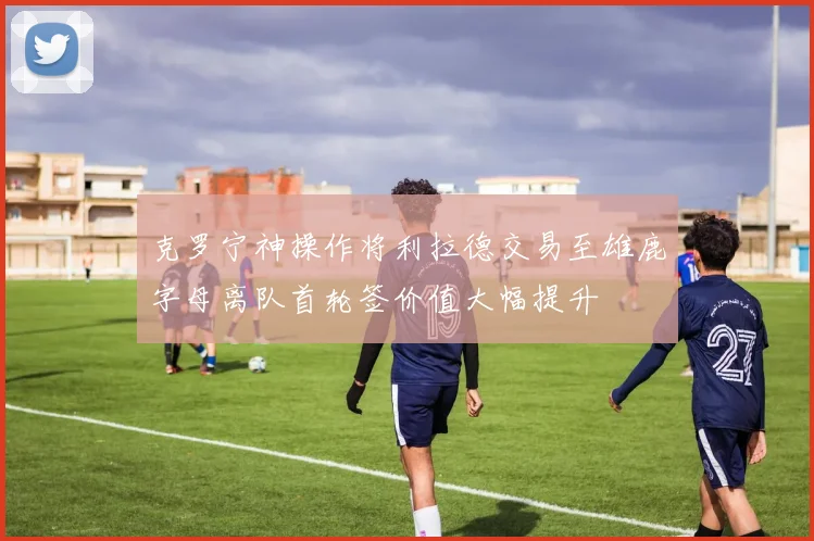 克罗宁神操作将利拉德交易至雄鹿字母离队首轮签价值大幅提升