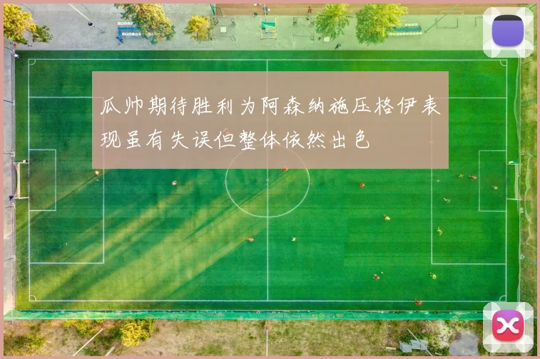 瓜帅期待胜利为阿森纳施压格伊表现虽有失误但整体依然出色